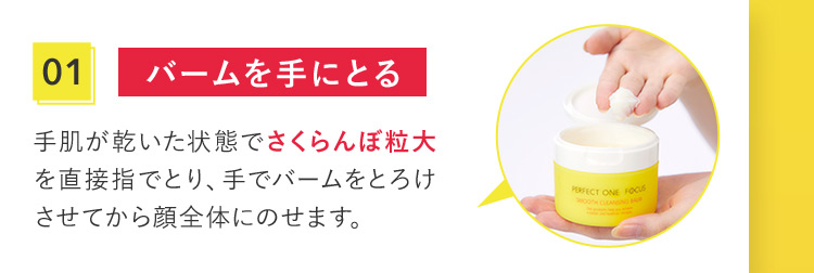 01 バームを手にとる 手肌が乾いた状態でさくらんぼ粒大を直接指でとり、手でバームをとろけさせてから顔全体にのせます。