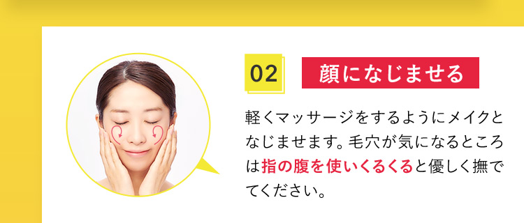 02 顔になじませる 軽くマッサージをするようにメイクとなじませます。毛穴が気になるところは指の腹を使いくるくると優しく撫でてください。