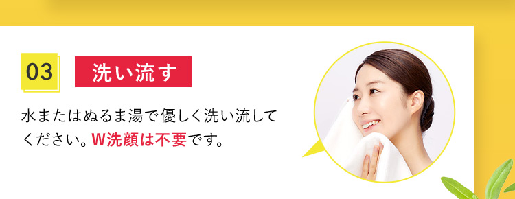 03 洗い流す。 水またはぬるま湯で優しく洗い流してください。W洗顔は不要です。