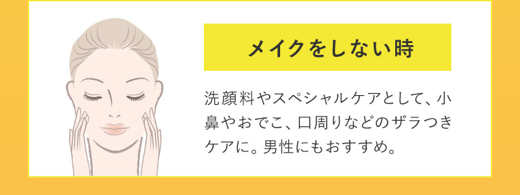 メイクをしない時 洗顔料やスペシャルケアとして、小鼻やおでこ、口周りなどのザラつきケアに。男性にもおすすめ。