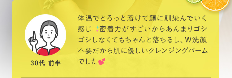 体温でとろっと溶けて顔に馴染んでいく感じ。密着力がすごいからあんまりゴシゴシしなくてもちゃんと落ちるし、W洗顔不要だから肌に優しいクレンジングバームでした。 30代前半