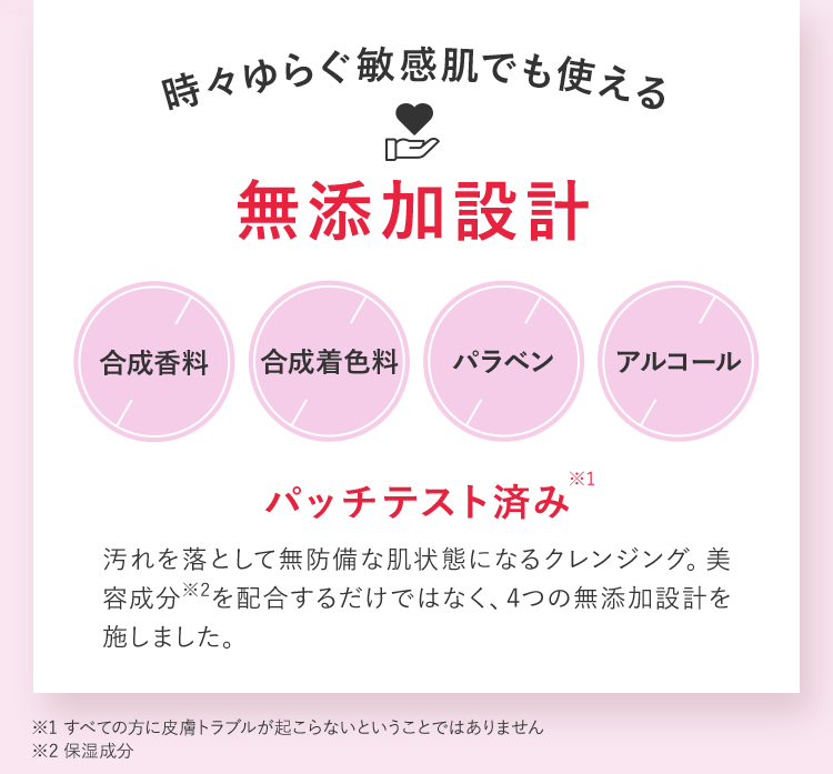 時々ゆらぐ敏感肌でも使える 無添加設計 合成香料 合成着色料 パラベン アルコール パッチテスト済み※1 汚れを落として無防備な肌状態になるクレンジング。美容成分を配合するだけではなく、4つの無添加設計を施しました。 ※1 すべての方に皮膚トラブルが起こらないということではありません ※2 保湿成分