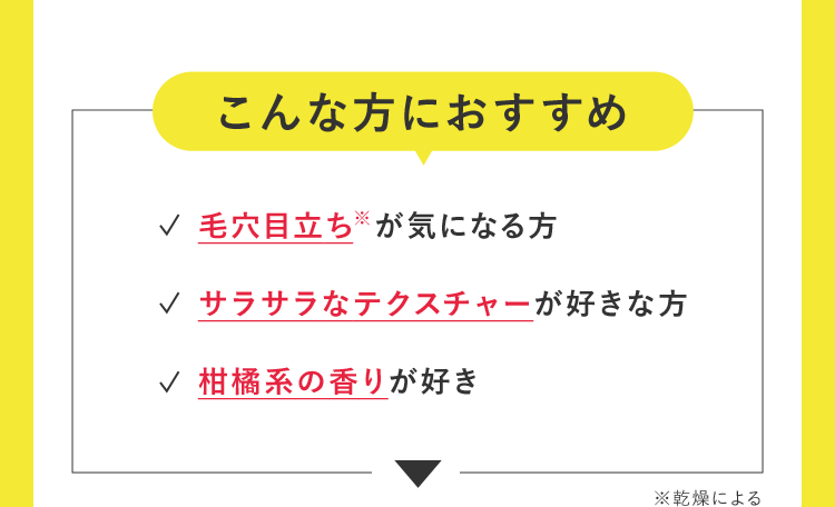 こんな方におすすめ 毛穴目立ち※が気になる方 サラサラなテクスチャーが好きな方 柑橘系の香りが好き ※乾燥による