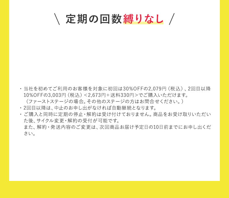 定期の回数縛りなし ・当社を初めてご利用のお客様を対象に初回は30％OFFの2,079円（税込）、2回目以降10％OFFの3,003円（税込）＜2,673円+送料330円＞でご購入いただけます。（ファーストステージの場合。その他のステージの方はお問合せください。） ・2回目以降は、中止のお申し出がなければ自動継続となります。 ・ご購入と同時に定期の停止・解約は受け付けておりません。商品をお受け取りいただいた後、サイクル変更・解約の受付が可能です。また、解約・発送内容のご変更は、次回商品お届け予定日の10日前までにお申し出ください。