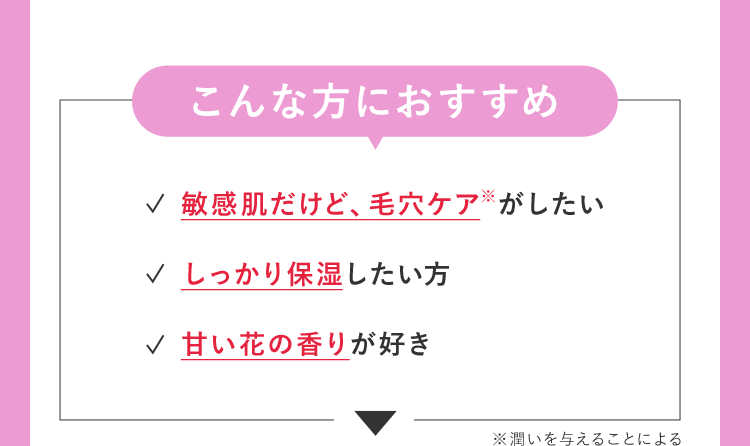 こんな方におすすめ 敏感肌だけど、毛穴ケア※がしたい しっかり保湿したい方 甘い花の香りが好き ※潤いを与えることによる