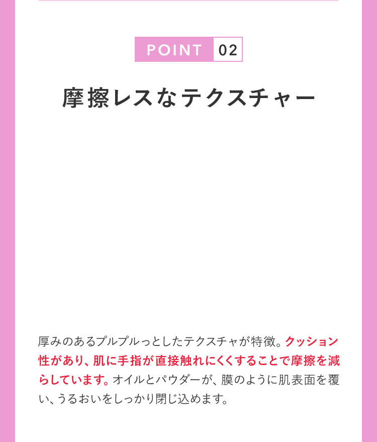 POINT02 摩擦レスなテクスチャー 厚みのあるプルプルっとしたテクスチャが特徴。クッション性があり、肌に手指が直接触れにくくすることで摩擦を減らしています。オイルとパウダーが、膜のように肌表面を覆い、うるおいをしっかり閉じ込めます。