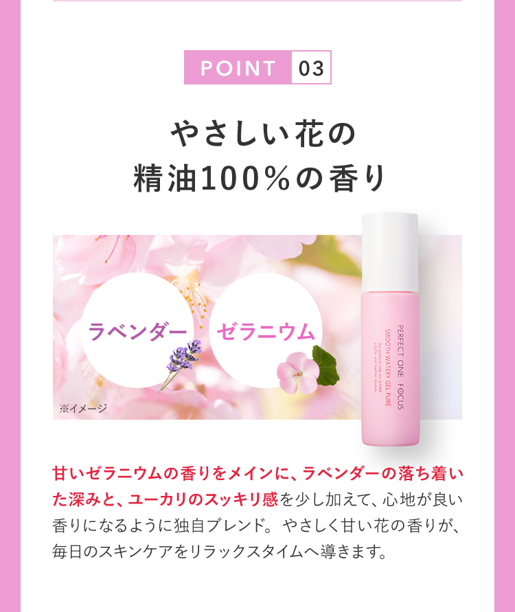 POINT03 やさしい花の精油100％の香り ラベンダー ゼラニウム ※イメージ 甘いゼラニウムの香りをメインに、ラベンダーの落ち着いた深みと、ユーカリのスッキリ感を少し加えて、心地が良い香りになるように独自ブレンド。やさしく甘い花の香りが、毎日のスキンケアをリラックスタイムへ導きます。