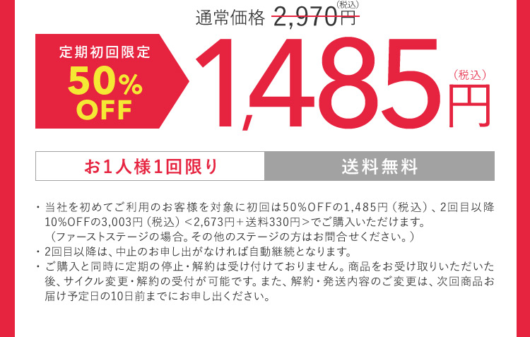 通常価格2,970円（税込） 定期初回限定50％OFF 1,485円（税込） お1人様1回限り 送料無料 ・当社を初めてご利用のお客様を対象に初回は50％OFFの1,485円（税込）、2回目以降10％OFFの3,003円（税込）＜2,673円 ＋ 送料330円＞でご購入いただけます。（ファーストステージの場合。その他のステージの方はお問合せください。） ・2回目以降は、中止のお申し出がなければ自動継続となります。 ・ご購入と同時に定期の停止・解約は受け付けておりません。商品をお受け取りいただいた後、サイクル変更・解約の受付が可能です。 また、 解約・発送内容のご変更は、次回商品お届け予定日の10日前までにお申し出ください。