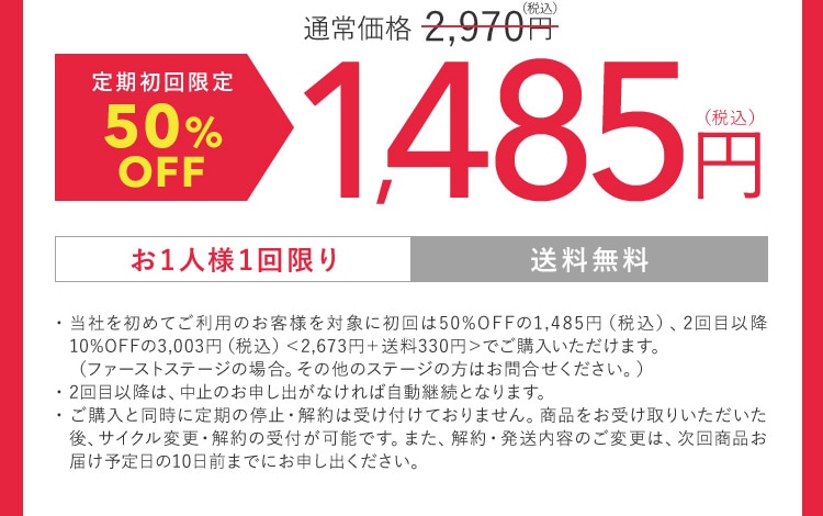 通常価格2,970円（税込） 定期初回限定50％OFF 1,485円（税込） お1人様1回限り 送料無料 ・当社を初めてご利用のお客様を対象に初回は50％OFFの1,485円（税込）、2回目以降10％OFFの3,003円（税込）＜2,673円 ＋ 送料330円＞でご購入いただけます。（ファーストステージの場合。その他のステージの方はお問合せください。） ・2回目以降は、中止のお申し出がなければ自動継続となります。 ・ご購入と同時に定期の停止・解約は受け付けておりません。商品をお受け取りいただいた後、サイクル変更・解約の受付が可能です。 また、 解約・発送内容のご変更は、次回商品お届け予定日の10日前までにお申し出ください。