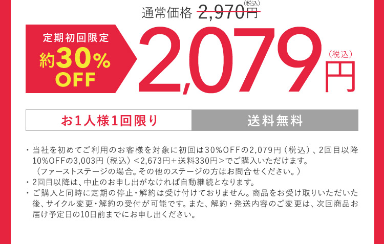 定期初回限定約50％OFF 通常価格2,970円（税込） 1,485円（税込） お1人様1回限り 送料無料 ・当社を初めてご利用のお客様を対象に初回は30％OFFの2,079円（税込）、2回目以降10％OFFの3,003円（税込）＜2,673円 ＋ 送料330円＞でご購入いただけます。（ファーストステージの場合。その他のステージの方はお問合せください。） ・2回目以降は、中止のお申し出がなければ自動継続となります。 ・ご購入と同時に定期の停止・解約は受け付けておりません。商品をお受け取りいただいた後、サイクル変更・解約の受付が可能です。 また、 解約・発送内容のご変更は、次回商品お届け予定日の10日前までにお申し出ください。