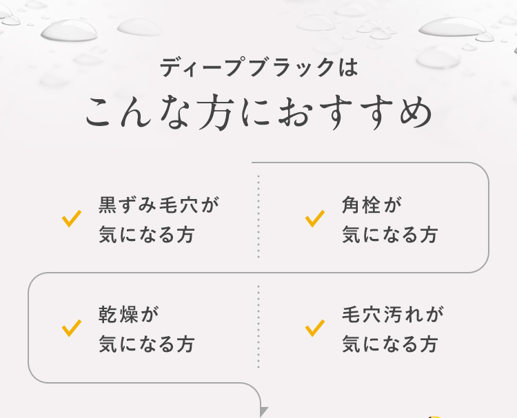 ディープブラックはこんな方におすすめ 黒ずみ毛穴が気になる方 角栓が気になる方 乾燥が気になる方 毛穴汚れが気になる方