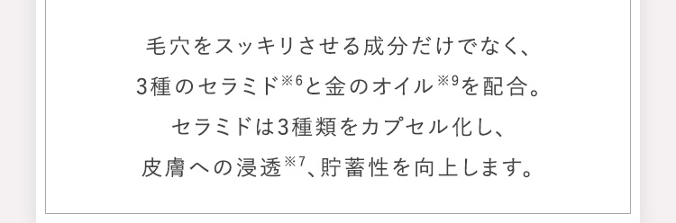 毛穴をスッキリさせる成分だけでなく、3種のセラミド※6と金のオイル※9を配合。セラミドは3種類をカプセル化し、皮膚への浸透※7、貯蓄性を向上します。​