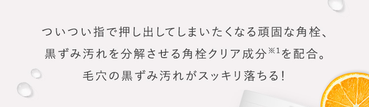 ついつい指で押し出してしまいたくなる頑固な角栓、黒ずみ汚れを分解させる角栓クリア成分※1を配合。毛穴の黒ずみ汚れがスッキリ落ちる！​​