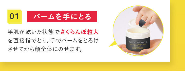 01 バームを手にとる 手肌が乾いた状態でさくらんぼ粒大を直接指でとり、手でバームをとろけさせてから顔全体にのせます。