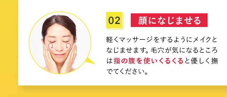 02 顔になじませる 軽くマッサージをするようにメイクとなじませます。毛穴が気になるところは指の腹を使いくるくると優しく撫でてください。