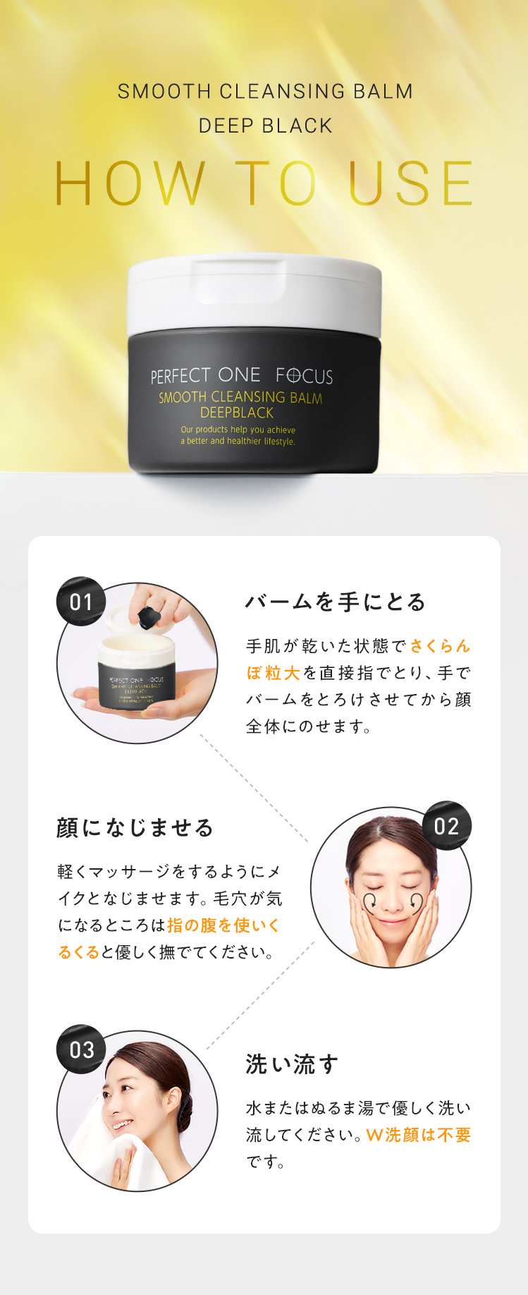 HOW TO USE 01.バームを手にとる 02.顔になじませる 03.洗い流す