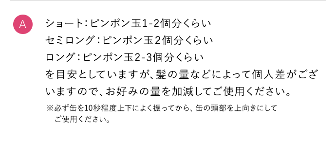 A ショート：ピンポン玉1ー2個分くらい セミロング：ピンポン玉2個分くらい ロング：ピンポン玉2ー3個分くらい を目安としていますが、髪の量などによって個人差がございますので、お好みの量を加減してご使用ください。 ※必ず缶を10秒程度上下によく振ってから、缶の頭部を上向きにしてご使用ください。