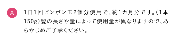 A 1日1回ピンポン玉2個分使用で、約1カ月分です。（1本150g）髪の長さや量によって使用量が異なりますので、あらかじめご了承ください。