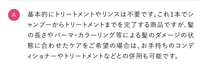 A 基本的にトリートメントやリンスは不要です。これ1本でシャンプーからトリートメントまでを完了する商品ですが、髪の長さやパーマ・カラーリング等による髪のダメージの状態に合わせたケアをご希望の場合は、お手持ちのコンディショナーやトリートメントなどとの併用も可能です。