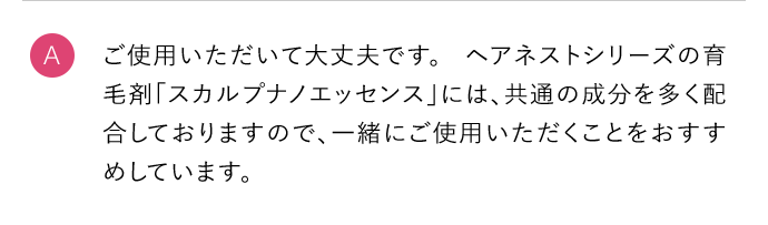 A ご使用いただいて大丈夫です。ヘアネストシリーズの育毛剤「カルプナノエッセンス」には、共通の成分を多く配合しておりますので、一緒にご使用いただくことをおすすめしています。