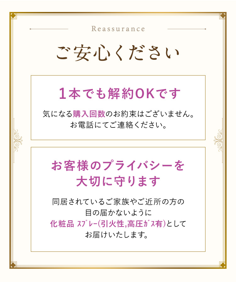 Reassurance ご安心ください 1本でも解約OKです 気になる購入回数のお約束はございません。お電話にてご連絡ください。 お客様のプライバシーを大切に守ります 同居されているご家族やご近所の方の目の届かないように化粧品スプレー（引火性、高圧ガス有）としてお届けいたします。