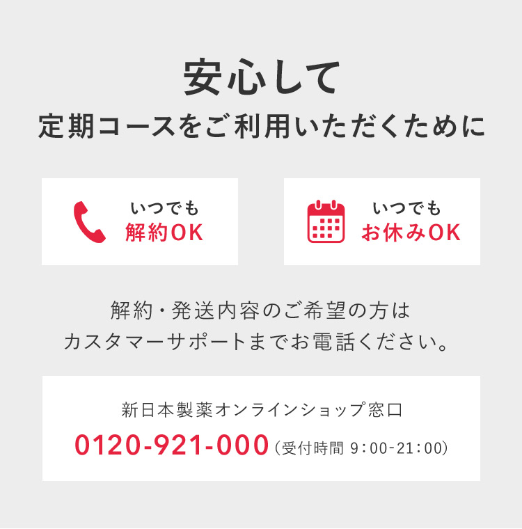 安心して定期コースをご利用いただくために いつでも解約OK いつでもお休みOK 解約・発送内容のご希望の方はカスタマーサポートまでお電話ください。 新日本製薬オンラインショップ窓口 0120ー921ー000（受付時間 19：00ー21：00）