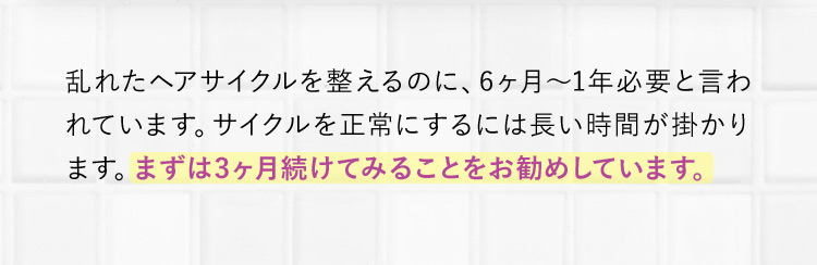 乱れたヘアサイクルを整えるのに、6ヶ月～1年必要と言われています。サイクルを正常にするには長い時間が掛かります。まずは3ヶ月続けてみることをお勧めしています。