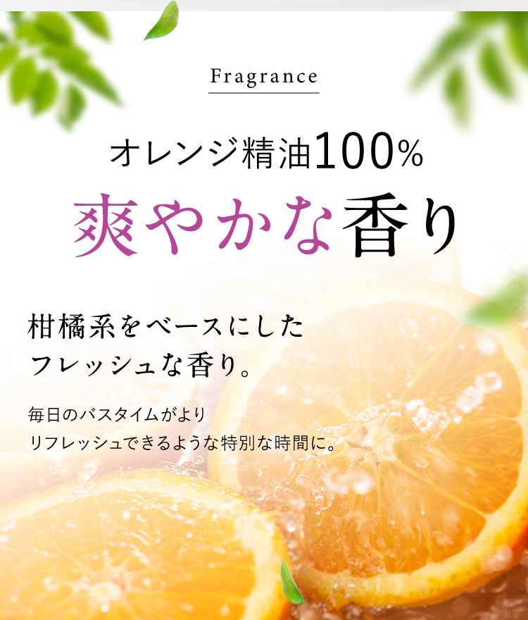 Fragrance オレンジ精油100％ 爽やかな香り 柑橘系をベースにしたフレッシュな香り。 毎日のバスタイムがよりリフレッシュできるような特別な時間に。