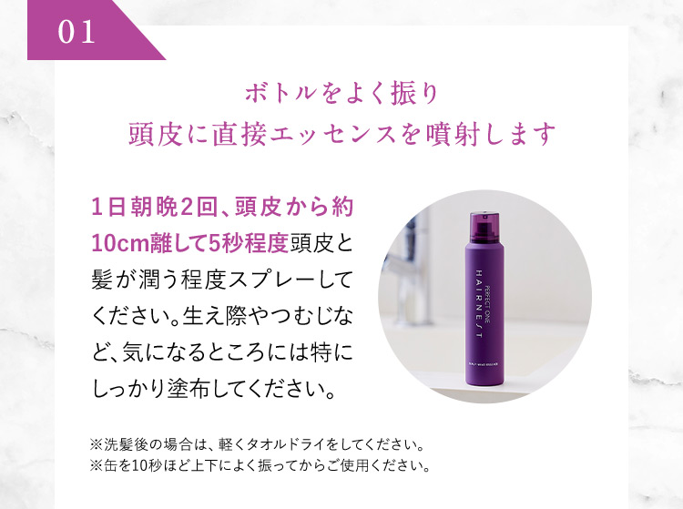 01 ボトルをよく振り頭皮に直接エッセンスを噴射します 1日朝晩2回、頭皮から約10cm離して5秒程度頭皮と髪が潤う程度スプレーしてください。生え際やつむじなど、気になるところには特にしっかり塗布してください。 ※洗髪後の場合は軽く、タオルドライをしてください。 ※缶を10秒ほど上下によく振ってからご使用ください。