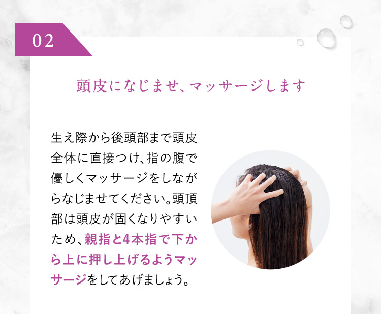 02 頭皮になじませ、マッサージします 生え際から後頭部まで頭皮全体に直接つけ、指の腹で優しくマッサージをしながらなじませてください。頭頂部は頭皮が固くなりやすいため、親指と4本指で下から上に押し上げるようマッサージをしてあげましょう。