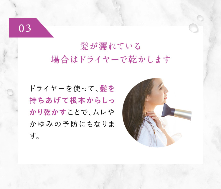 03 髪が濡れている場合はドライヤーで乾かします ドライヤーを使って、髪を持ちあげて根本からしっかり乾かすことで、ムレやかゆみの予防にもなります。