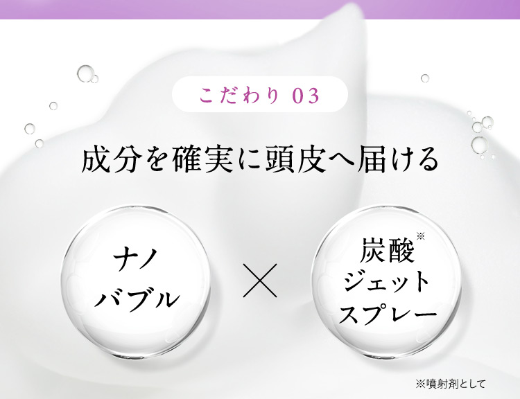 こだわり03 成分を確実に頭皮へ届ける ナノバブル✕炭酸※ ジェットスプレー ※噴射剤として