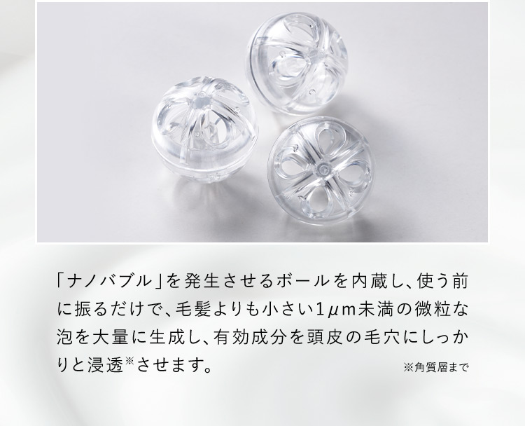 「ナノバブル」を発生させるボールを内蔵し、使う前に振るだけで、毛髪よりも小さい1μm未満の微粒な泡を大量に生成し、有効成分を頭皮の毛穴にしっかりと浸透※させます。 ※角質層まで