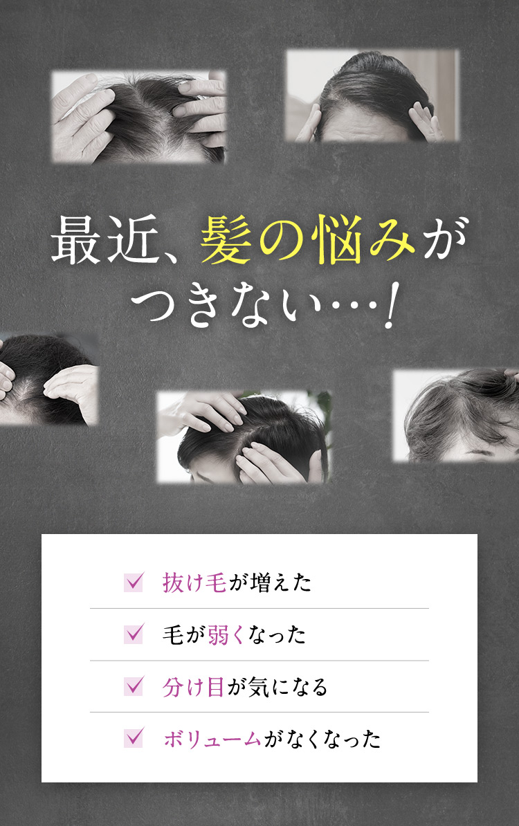 最近、髪の悩みがつきない…！ 抜け毛が増えた 毛が弱くなった 分け目が気になる ボリュームがなくなった