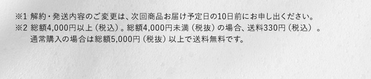 ※1 解約・発送内容のご変更は、次回商品お届け予定日の10日前にお申し出ください。 ※2 総額4,000円以上（税込）。総額4,000円未満（税抜）の場合、送料330円（税込）。 通常購入の場合は総額5,000円（税抜）以上で送料無料です。