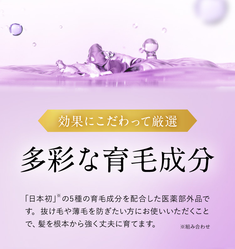効果にこだわって厳選 多彩な育毛成分 「日本初」※の5種の育毛成分を配合した医薬部外品です。抜け毛や薄毛を防ぎたい方にお使いいただくことで、髪を根本から強く丈夫に育てます。 ※組み合わせ
