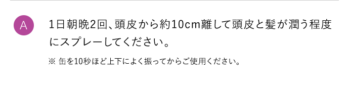 A 1日朝晩2回、頭皮から約10cm離して頭皮と髪が潤う程度にスプレーしてください。 ※缶を10秒ほど上下によく振ってからご使用ください。