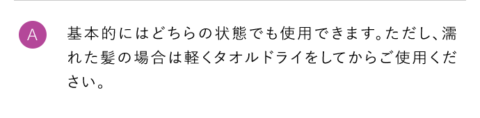 A 基本的にはどちらの状態でも使用できます。ただし、濡れた髪の場合は軽くタオルドライをしてからご使用ください。