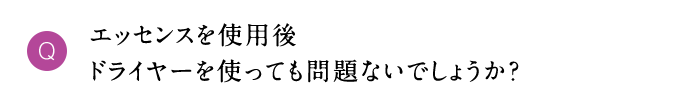 Q エッセンスを使用後ドライヤーを使っても問題ないでしょうか？