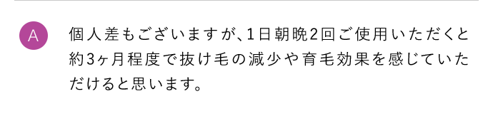 A 個人差もございますが、1日朝晩2回ご使用いただくと約3ヶ月程度で抜け毛の減少や育毛効果を感じていただけると思います。