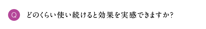Q どのくらい使い続けると効果を実感できますか？