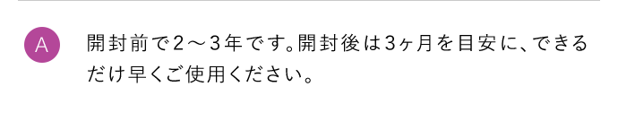 A 開封前で2～3年です。開封後は3ヶ月を目安に、できるだけ早くご使用ください。