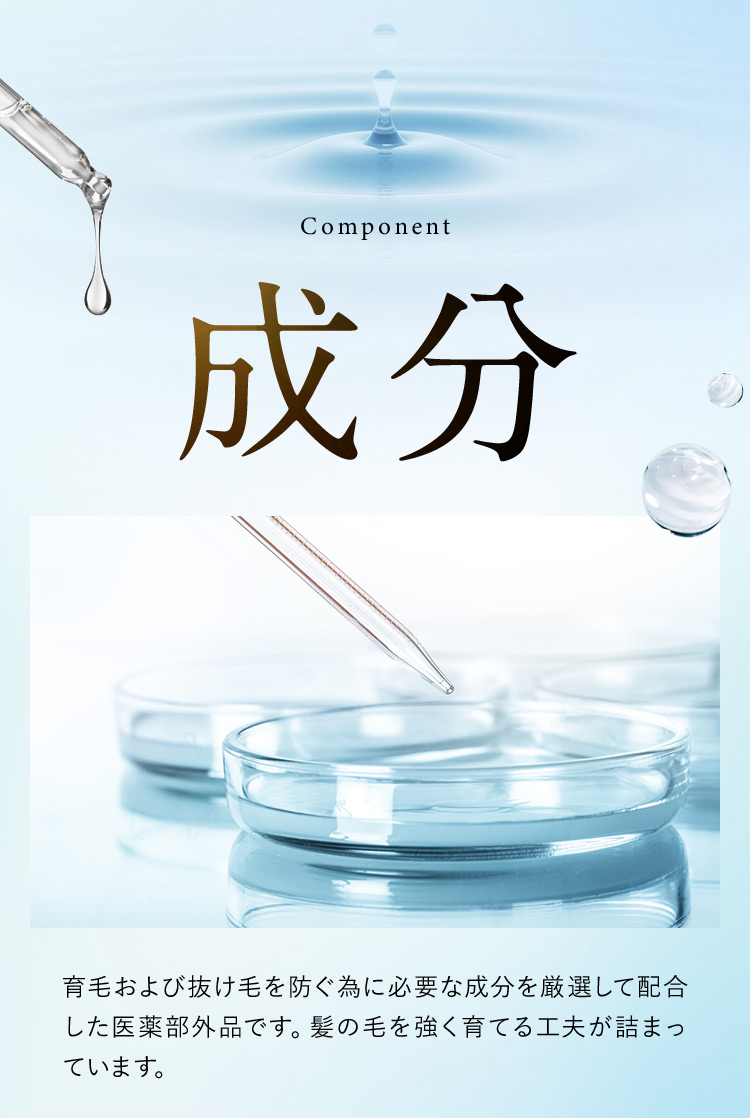 Component 成分 育毛および抜け毛を防ぐ為に必要な成分を厳選して配合した医薬部外品です。髪の毛を強く育てる工夫が詰まっています。