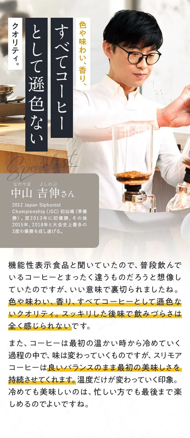 色や味わい、香り、すべてコーヒーとして遜色ないクオリティ。中山 吉伸さん 機能性表示食品と聞いていたので、普段飲んでいるコーヒーとまったく違うものだろうと想像していたのですが、いい意味で裏切られましたね。色や味わい、香り、すべてコーヒーとして遜色ないクオリティ。スッキリした後味で飲みづらさは全く感じられないです。また、コーヒーは最初の温かい時から冷めていく過程の中で、味は変わっていくものですが、スリモアコーヒーは良いバランスのまま最初の美味しさを持続させてくれます。温度だけが変わっていく印象。冷めても美味しいのは、忙しい方でも最後まで楽しめるのでよいですね。