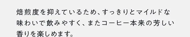 焙煎度を抑えているため、すっきりとマイルドな味わいで飲みやすく、またコーヒー本来の芳しい香りを楽しめます。