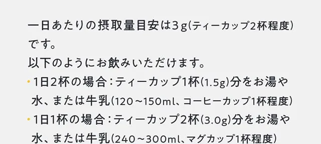一日あたりの摂取量目安は３g(ティーカップ2杯程度)です。以下のようにお飲みいただけます。・ 1日2杯の場合：ティーカップ1杯(1.5g)分をお湯や水、または牛乳(120～150ml、コーヒーカップ1杯程度)・ 1日1杯の場合：ティーカップ2杯(3.0g)分をお湯や 水、または牛乳(240～300ml、マグカップ1杯程度)