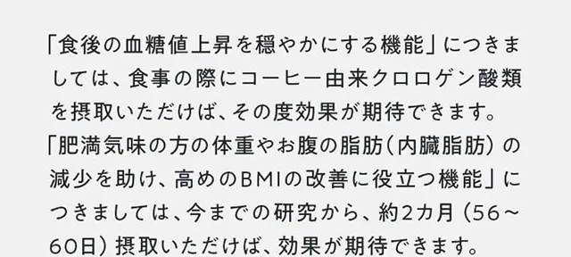 「食後の血糖値上昇を穏やかにする機能」につきましては、食事の際にコーヒー由来クロロゲン酸類を摂取いただけば、その度効果が期待できます。「肥満気味の方の体重やお腹の脂肪（内臓脂肪）の減少を助け、高めのBMIの改善に役立つ機能」につきましては、今までの研究から、約2カ月（56～60日）摂取いただけば、効果が期待できます
