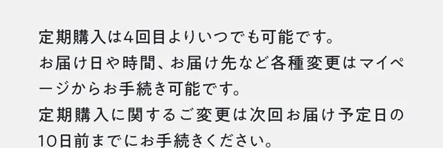 定期購入は4回目よりいつでも可能です。お届け日や時間、お届け先など各種変更はマイページからお手続き可能です。定期購入に関するご変更は次回お届け予定日の10日前までにお手続きください。