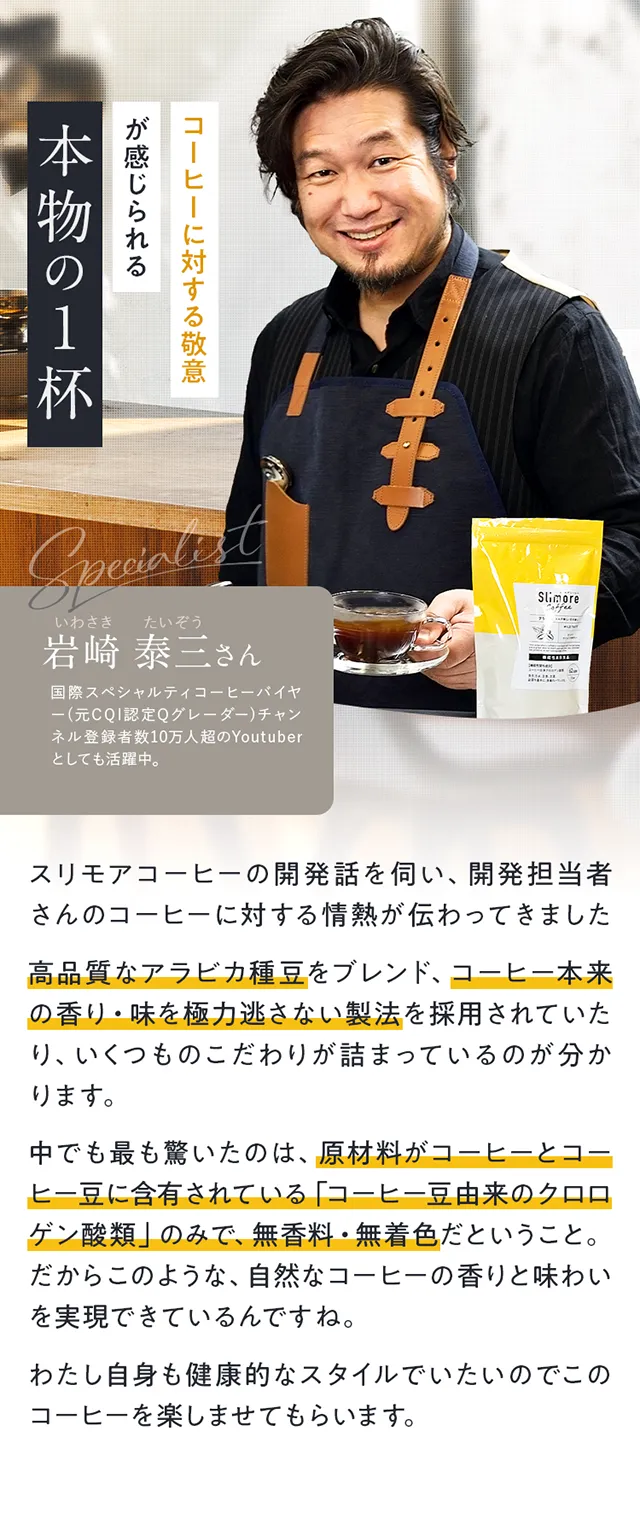 コーヒーに対する敬意が感じられる本物の1杯　岩崎 泰三さん高品質なアラビカ種豆をブレンド、コーヒー本来の香り・味を極力逃さない製法を採用されていたり、いくつものこだわりが詰まっているのが分かります。中でも最も驚いたのは、原材料がコーヒーとコーヒー豆に含有されている「コーヒー豆由来のクロロゲン酸類」のみで、無香料・無着色だということ。だからこのような、自然なコーヒーの香りと味わいを実現できているんですね。
