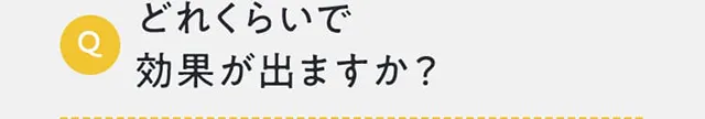 どれくらいで効果が出ますか？